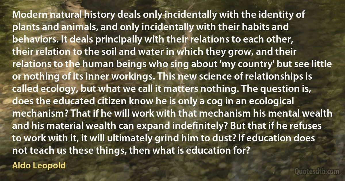 Modern natural history deals only incidentally with the identity of plants and animals, and only incidentally with their habits and behaviors. It deals principally with their relations to each other, their relation to the soil and water in which they grow, and their relations to the human beings who sing about 'my country' but see little or nothing of its inner workings. This new science of relationships is called ecology, but what we call it matters nothing. The question is, does the educated citizen know he is only a cog in an ecological mechanism? That if he will work with that mechanism his mental wealth and his material wealth can expand indefinitely? But that if he refuses to work with it, it will ultimately grind him to dust? If education does not teach us these things, then what is education for? (Aldo Leopold)
