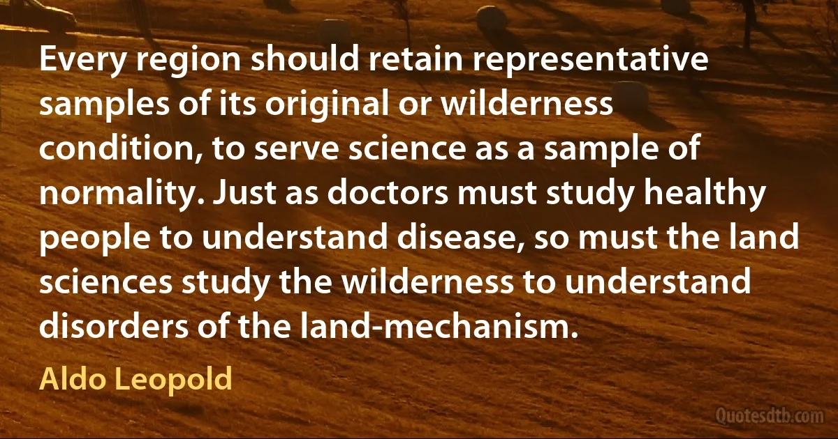 Every region should retain representative samples of its original or wilderness condition, to serve science as a sample of normality. Just as doctors must study healthy people to understand disease, so must the land sciences study the wilderness to understand disorders of the land-mechanism. (Aldo Leopold)