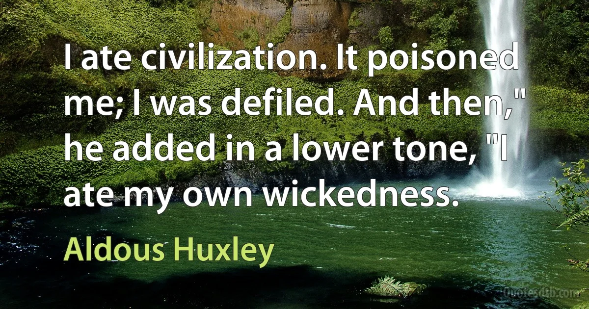 I ate civilization. It poisoned me; I was defiled. And then," he added in a lower tone, "I ate my own wickedness. (Aldous Huxley)