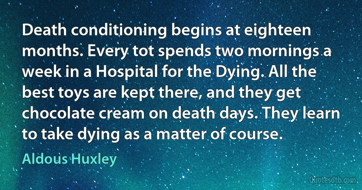 Death conditioning begins at eighteen months. Every tot spends two mornings a week in a Hospital for the Dying. All the best toys are kept there, and they get chocolate cream on death days. They learn to take dying as a matter of course. (Aldous Huxley)