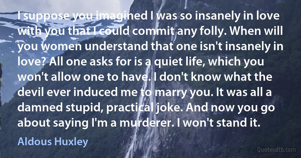 I suppose you imagined I was so insanely in love with you that I could commit any folly. When will you women understand that one isn't insanely in love? All one asks for is a quiet life, which you won't allow one to have. I don't know what the devil ever induced me to marry you. It was all a damned stupid, practical joke. And now you go about saying I'm a murderer. I won't stand it. (Aldous Huxley)