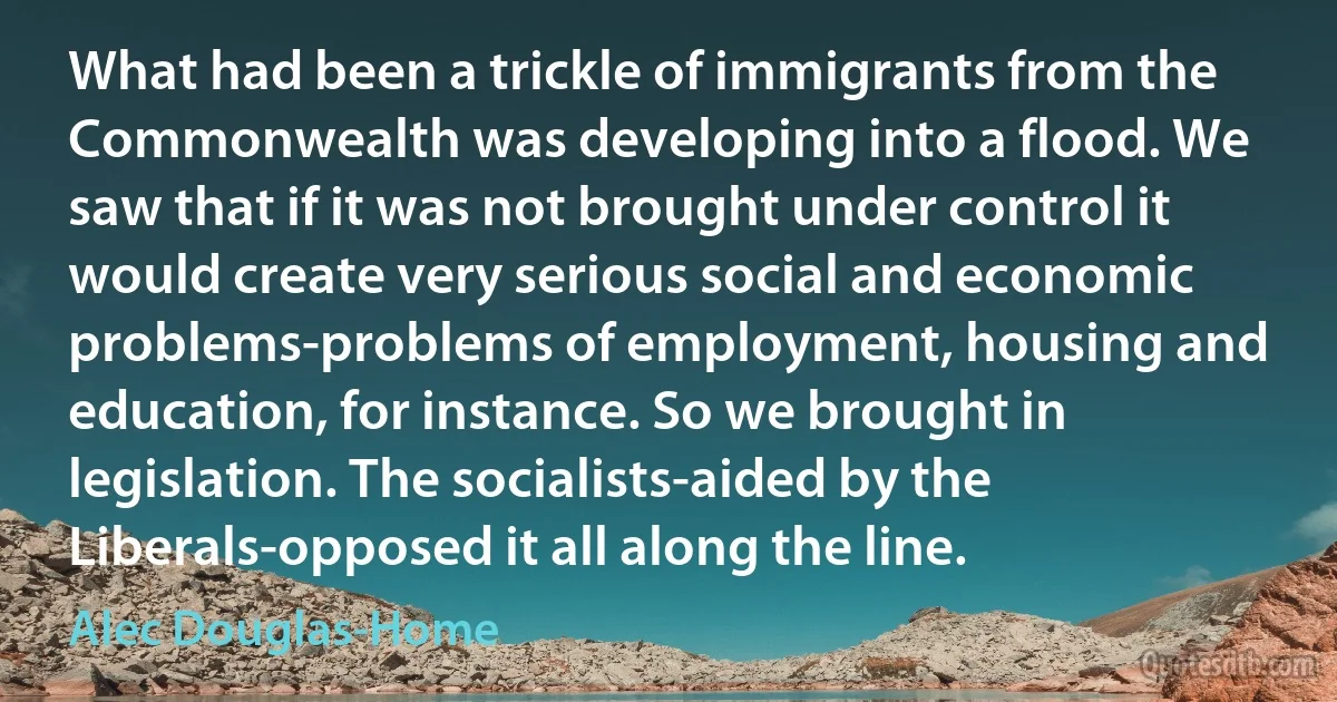 What had been a trickle of immigrants from the Commonwealth was developing into a flood. We saw that if it was not brought under control it would create very serious social and economic problems-problems of employment, housing and education, for instance. So we brought in legislation. The socialists-aided by the Liberals-opposed it all along the line. (Alec Douglas-Home)