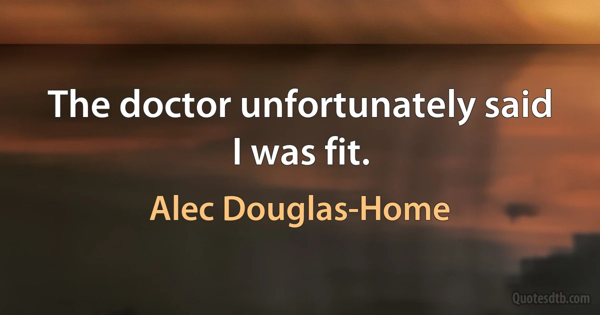 The doctor unfortunately said I was fit. (Alec Douglas-Home)