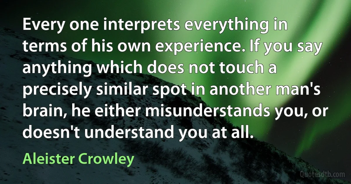 Every one interprets everything in terms of his own experience. If you say anything which does not touch a precisely similar spot in another man's brain, he either misunderstands you, or doesn't understand you at all. (Aleister Crowley)