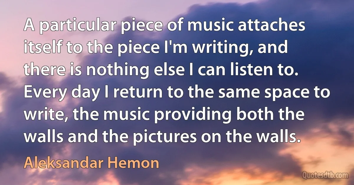 A particular piece of music attaches itself to the piece I'm writing, and there is nothing else I can listen to. Every day I return to the same space to write, the music providing both the walls and the pictures on the walls. (Aleksandar Hemon)