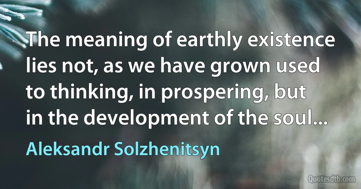 The meaning of earthly existence lies not, as we have grown used to thinking, in prospering, but in the development of the soul... (Aleksandr Solzhenitsyn)