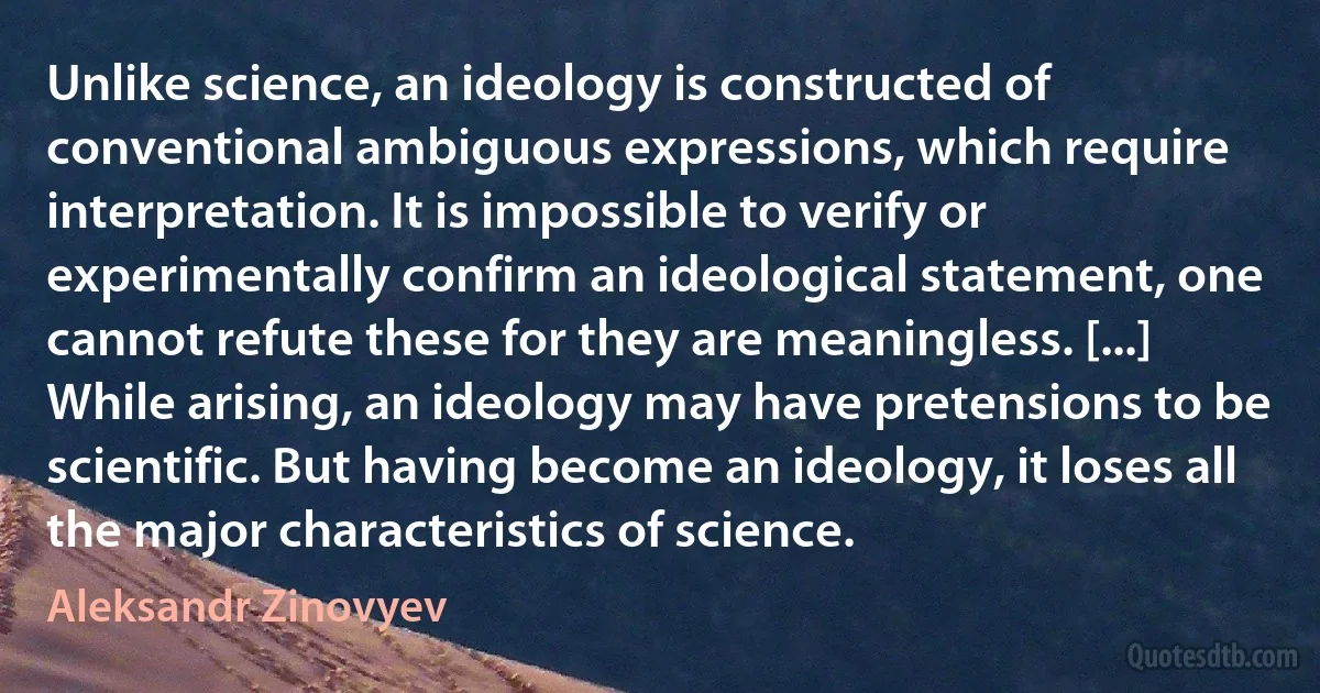 Unlike science, an ideology is constructed of conventional ambiguous expressions, which require interpretation. It is impossible to verify or experimentally confirm an ideological statement, one cannot refute these for they are meaningless. [...] While arising, an ideology may have pretensions to be scientific. But having become an ideology, it loses all the major characteristics of science. (Aleksandr Zinovyev)