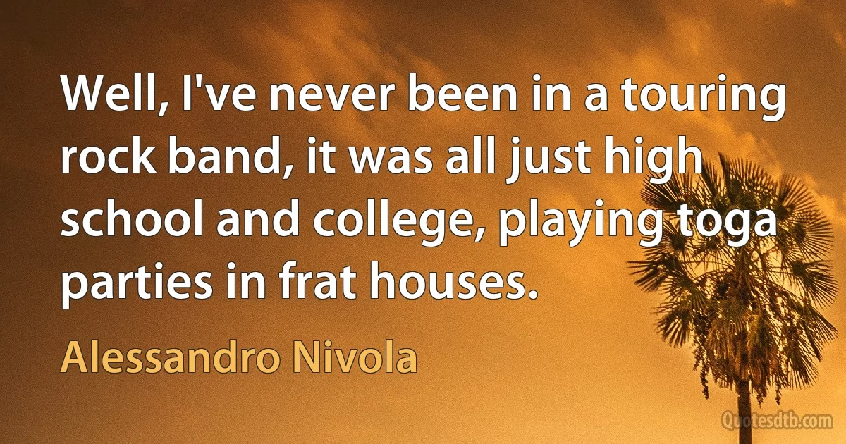 Well, I've never been in a touring rock band, it was all just high school and college, playing toga parties in frat houses. (Alessandro Nivola)