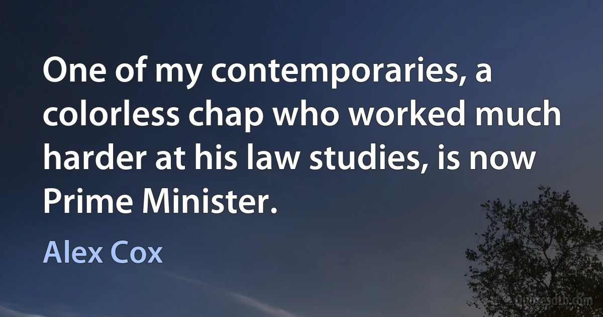 One of my contemporaries, a colorless chap who worked much harder at his law studies, is now Prime Minister. (Alex Cox)