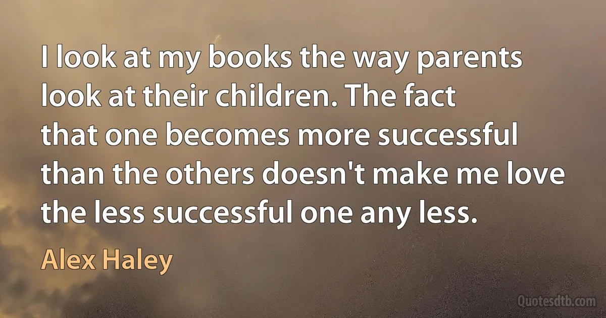 I look at my books the way parents look at their children. The fact that one becomes more successful than the others doesn't make me love the less successful one any less. (Alex Haley)