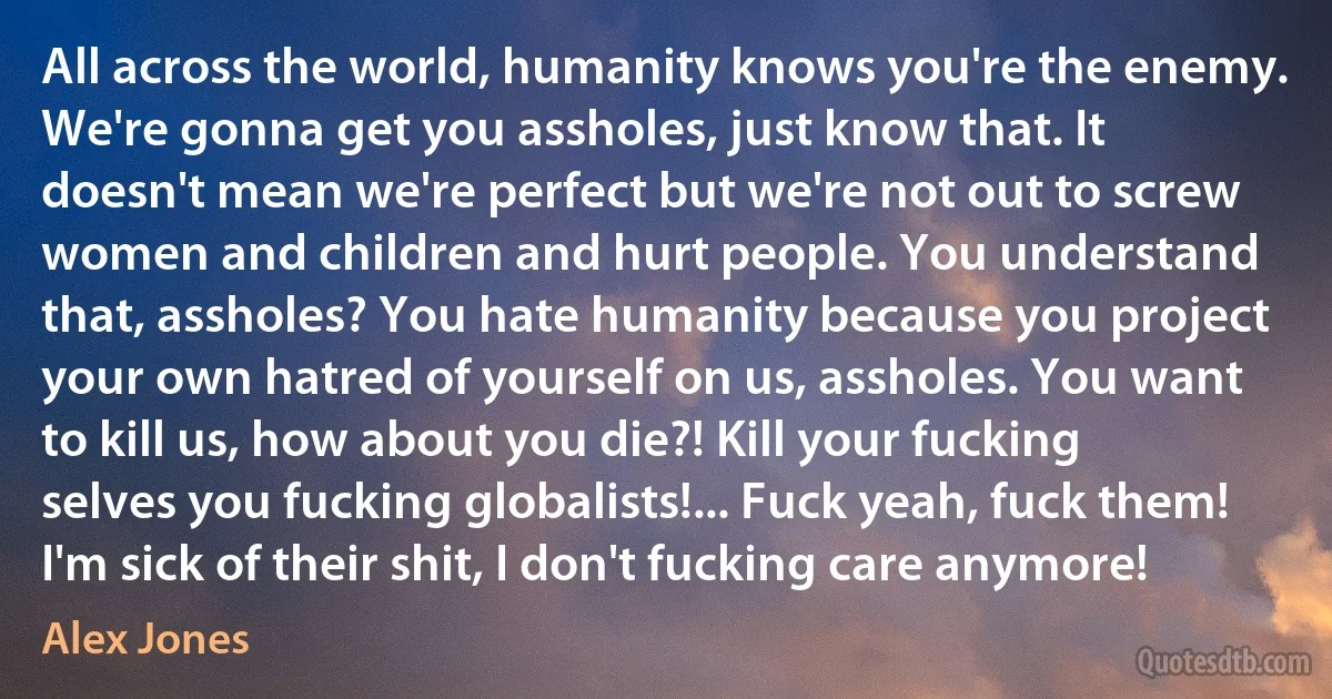 All across the world, humanity knows you're the enemy. We're gonna get you assholes, just know that. It doesn't mean we're perfect but we're not out to screw women and children and hurt people. You understand that, assholes? You hate humanity because you project your own hatred of yourself on us, assholes. You want to kill us, how about you die?! Kill your fucking selves you fucking globalists!... Fuck yeah, fuck them! I'm sick of their shit, I don't fucking care anymore! (Alex Jones)