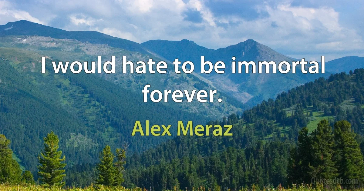 I would hate to be immortal forever. (Alex Meraz)