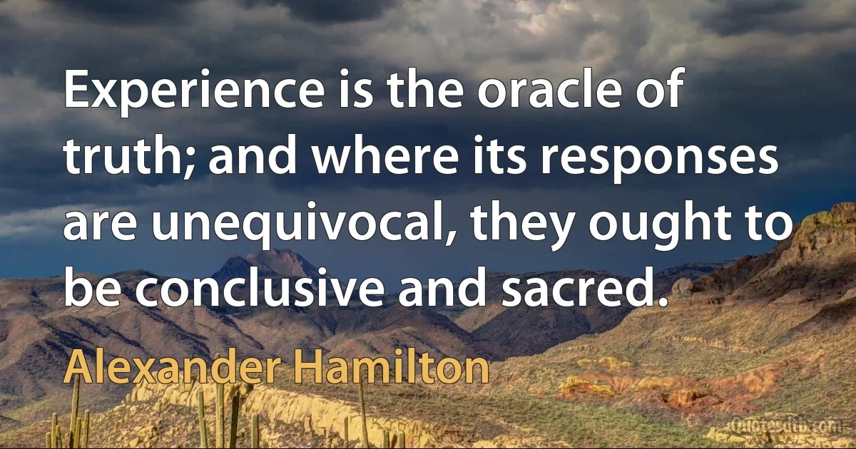 Experience is the oracle of truth; and where its responses are unequivocal, they ought to be conclusive and sacred. (Alexander Hamilton)