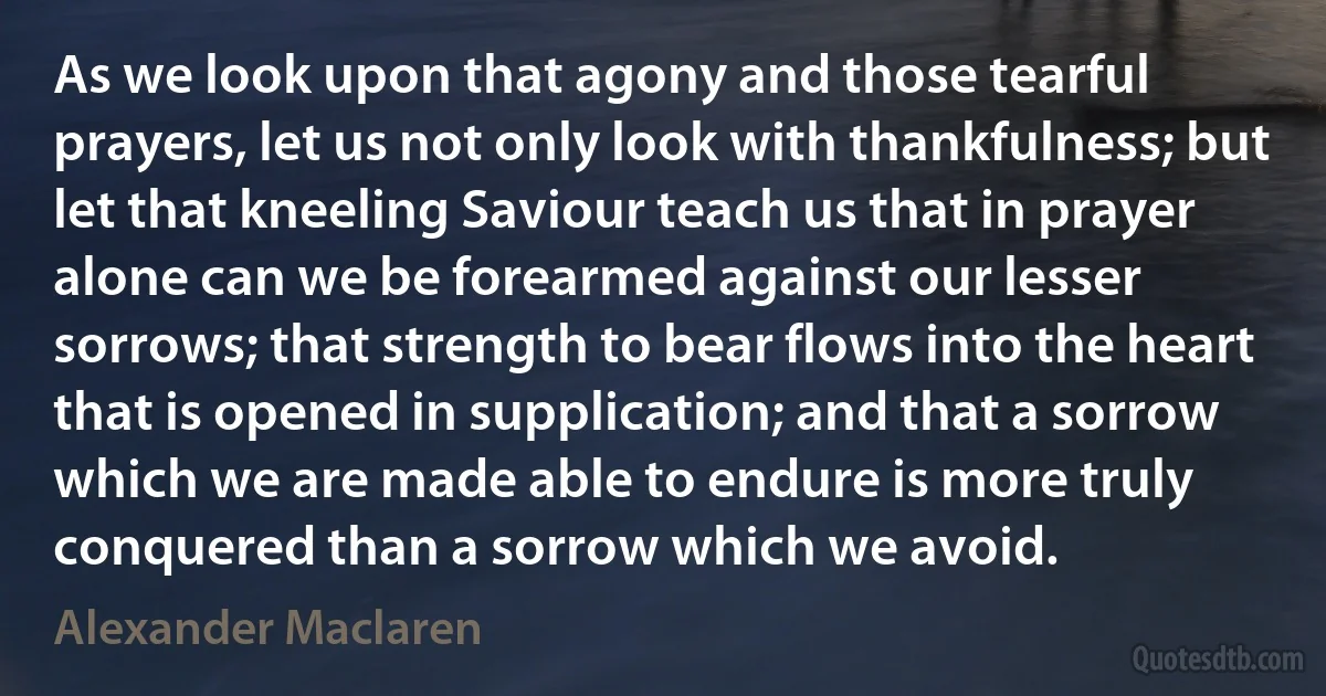 As we look upon that agony and those tearful prayers, let us not only look with thankfulness; but let that kneeling Saviour teach us that in prayer alone can we be forearmed against our lesser sorrows; that strength to bear flows into the heart that is opened in supplication; and that a sorrow which we are made able to endure is more truly conquered than a sorrow which we avoid. (Alexander Maclaren)