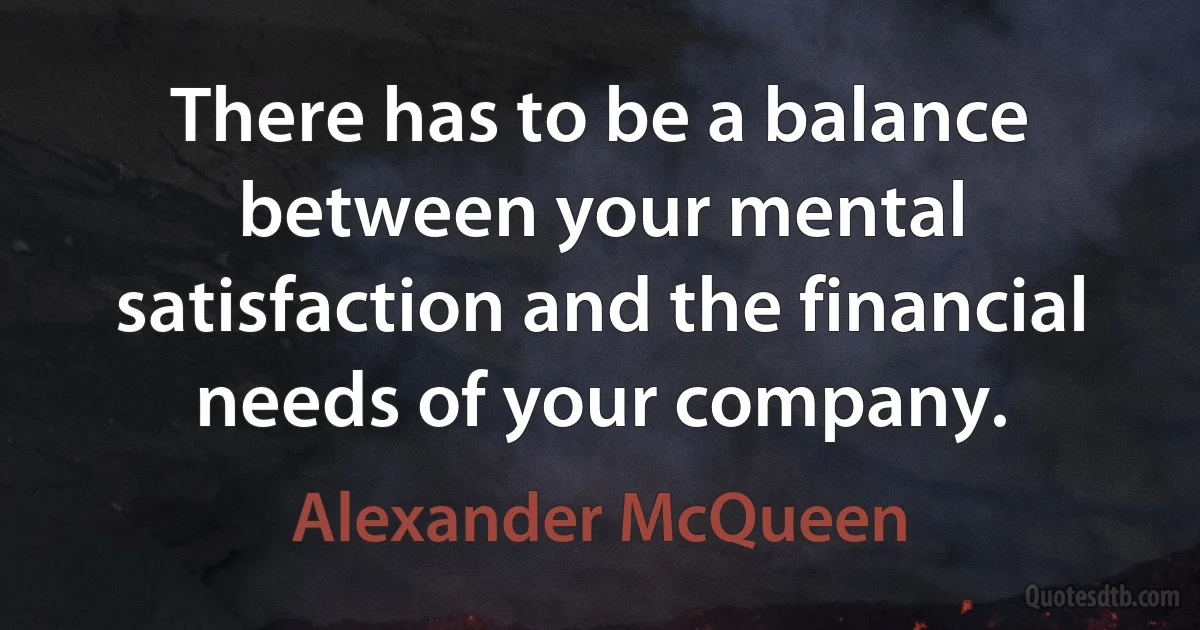 There has to be a balance between your mental satisfaction and the financial needs of your company. (Alexander McQueen)