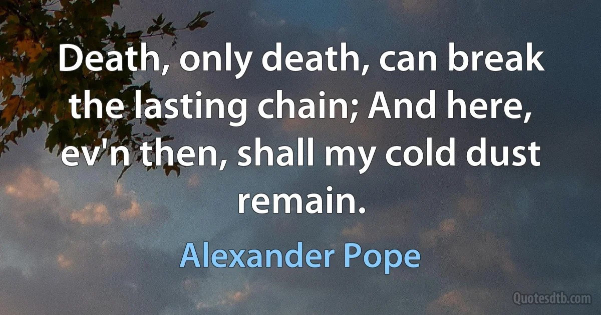 Death, only death, can break the lasting chain; And here, ev'n then, shall my cold dust remain. (Alexander Pope)