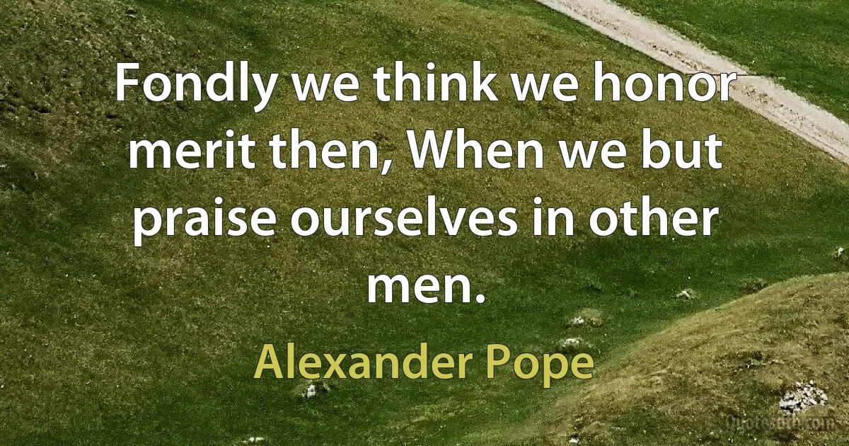 Fondly we think we honor merit then, When we but praise ourselves in other men. (Alexander Pope)