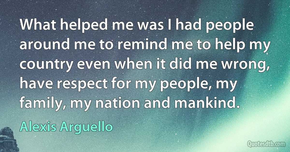 What helped me was I had people around me to remind me to help my country even when it did me wrong, have respect for my people, my family, my nation and mankind. (Alexis Arguello)