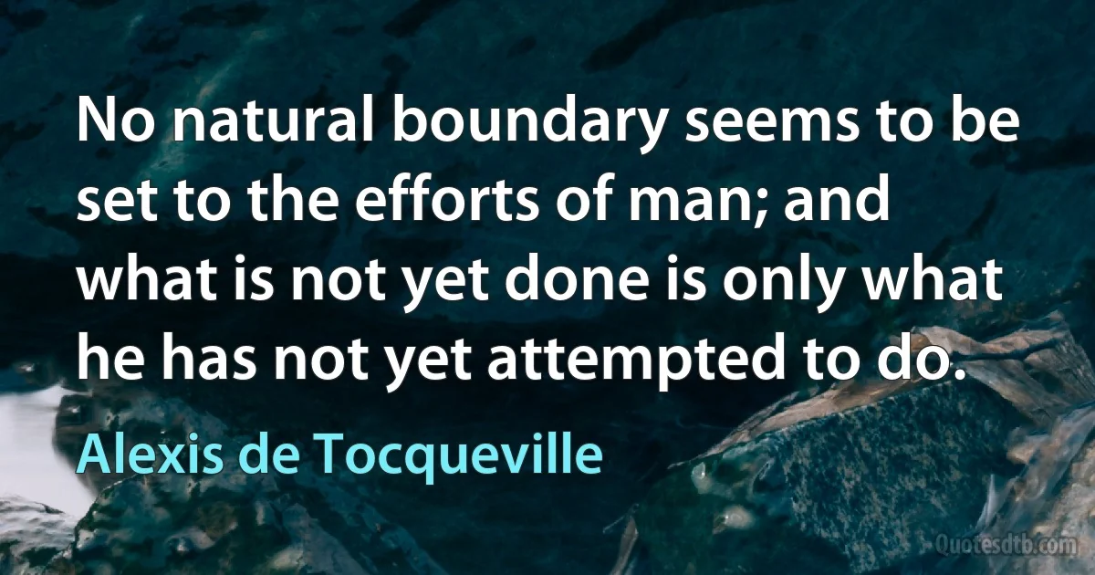 No natural boundary seems to be set to the efforts of man; and what is not yet done is only what he has not yet attempted to do. (Alexis de Tocqueville)