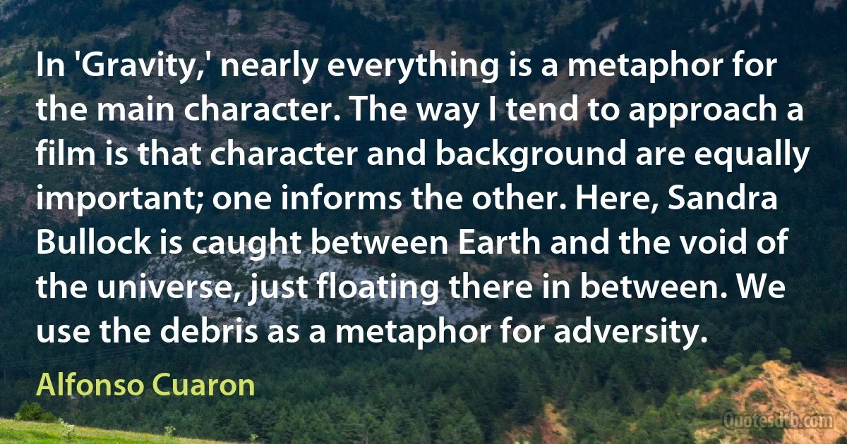 In 'Gravity,' nearly everything is a metaphor for the main character. The way I tend to approach a film is that character and background are equally important; one informs the other. Here, Sandra Bullock is caught between Earth and the void of the universe, just floating there in between. We use the debris as a metaphor for adversity. (Alfonso Cuaron)
