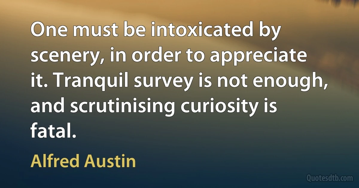 One must be intoxicated by scenery, in order to appreciate it. Tranquil survey is not enough, and scrutinising curiosity is fatal. (Alfred Austin)