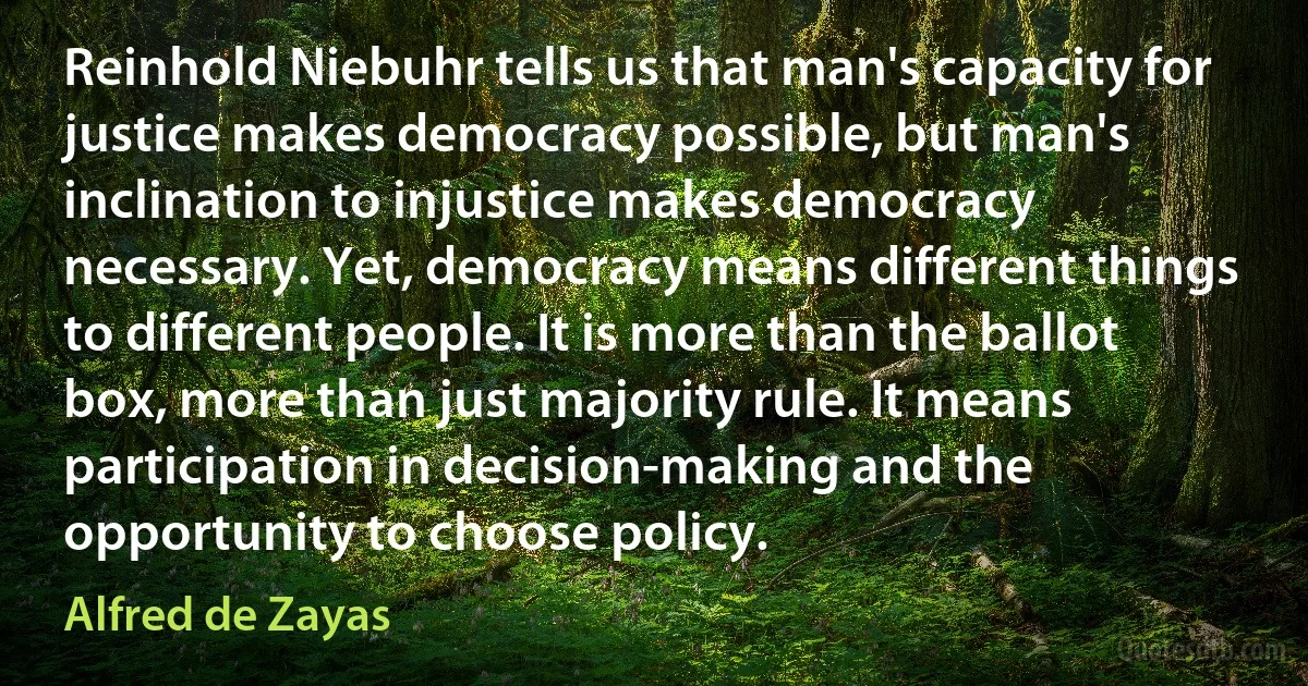 Reinhold Niebuhr tells us that man's capacity for justice makes democracy possible, but man's inclination to injustice makes democracy necessary. Yet, democracy means different things to different people. It is more than the ballot box, more than just majority rule. It means participation in decision-making and the opportunity to choose policy. (Alfred de Zayas)