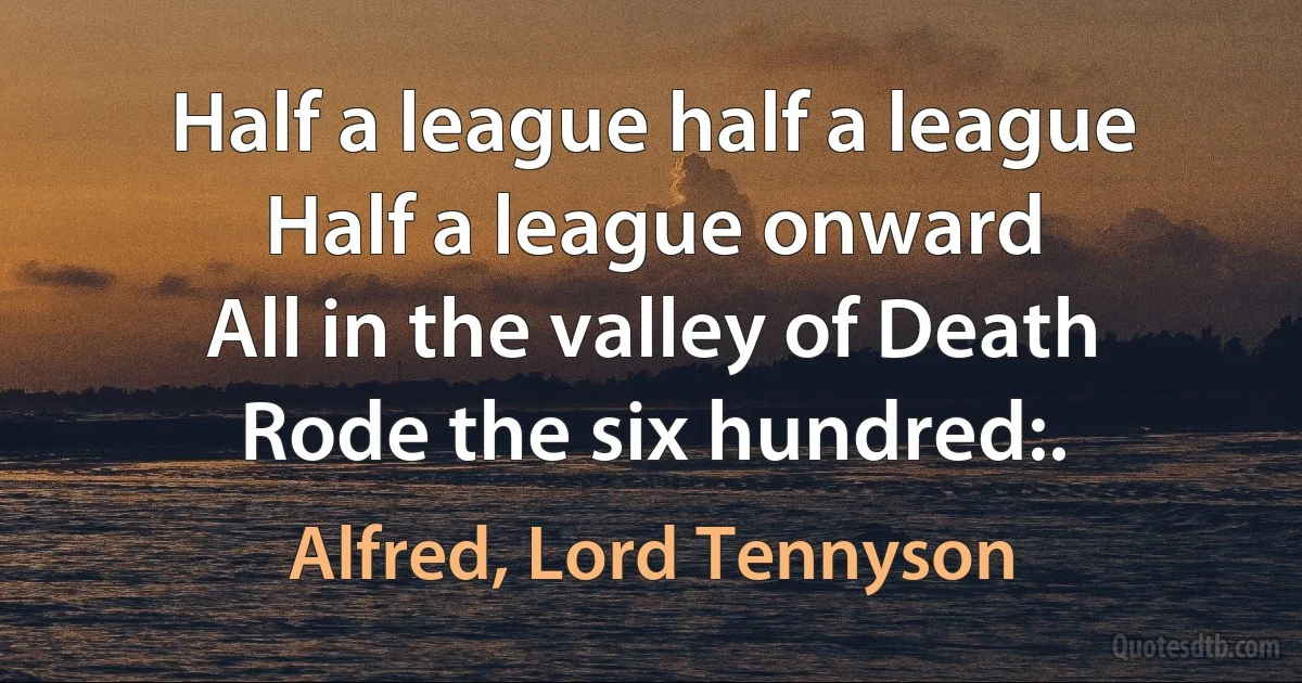 Half a league half a league
Half a league onward
All in the valley of Death
Rode the six hundred:. (Alfred, Lord Tennyson)