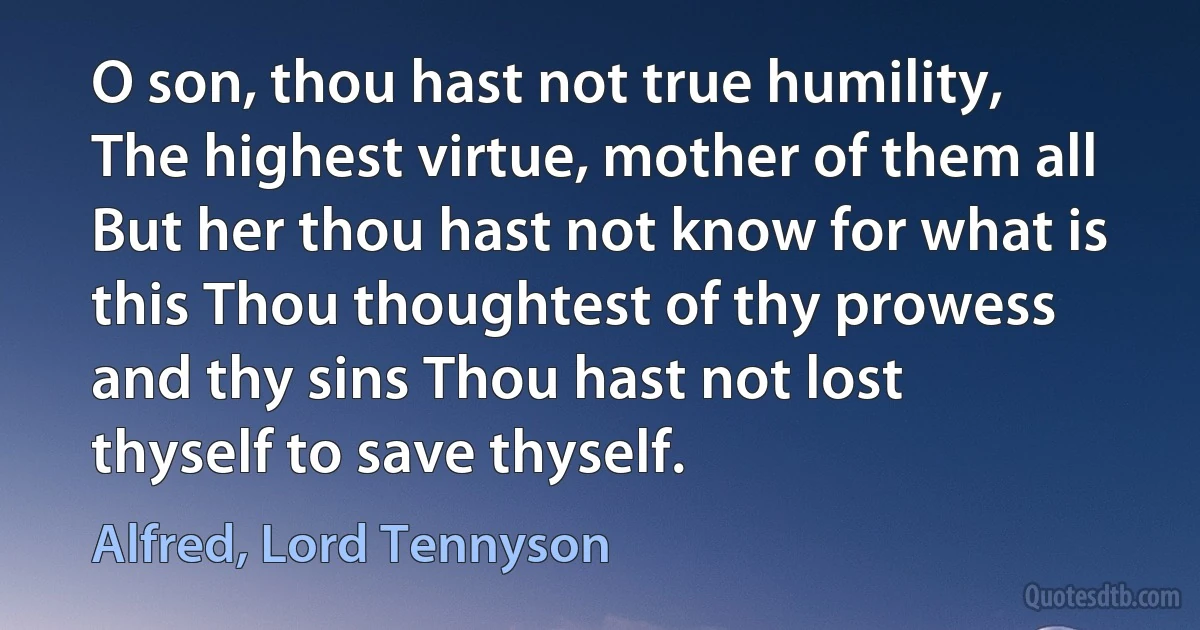 O son, thou hast not true humility, The highest virtue, mother of them all But her thou hast not know for what is this Thou thoughtest of thy prowess and thy sins Thou hast not lost thyself to save thyself. (Alfred, Lord Tennyson)