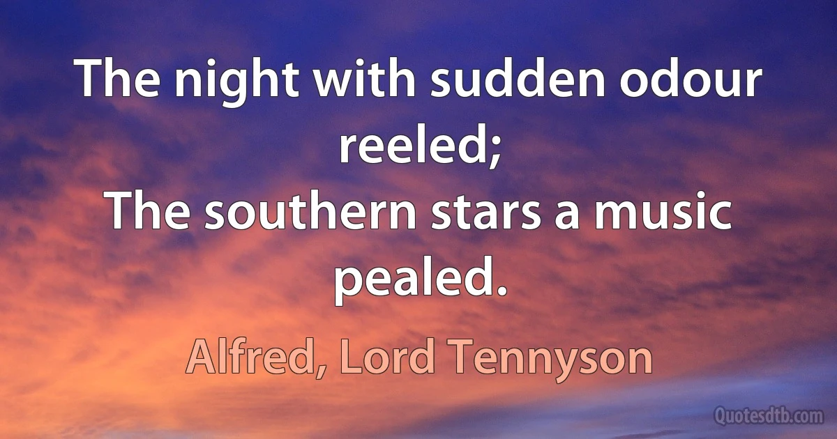 The night with sudden odour reeled;
The southern stars a music pealed. (Alfred, Lord Tennyson)