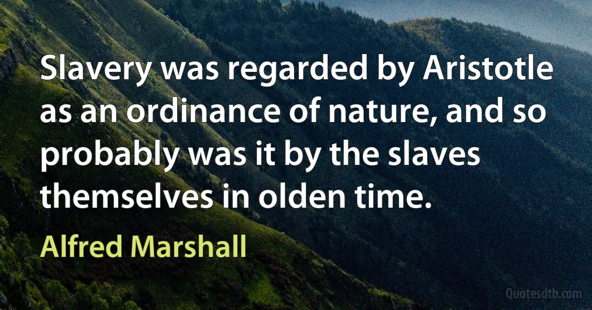 Slavery was regarded by Aristotle as an ordinance of nature, and so probably was it by the slaves themselves in olden time. (Alfred Marshall)