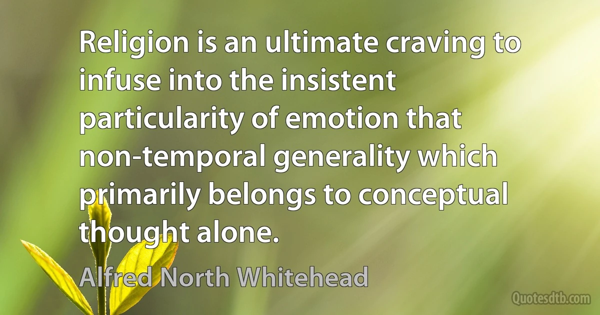 Religion is an ultimate craving to infuse into the insistent particularity of emotion that non-temporal generality which primarily belongs to conceptual thought alone. (Alfred North Whitehead)