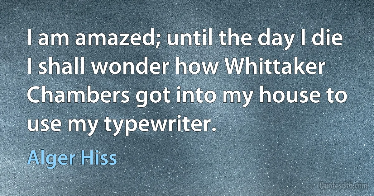 I am amazed; until the day I die I shall wonder how Whittaker Chambers got into my house to use my typewriter. (Alger Hiss)