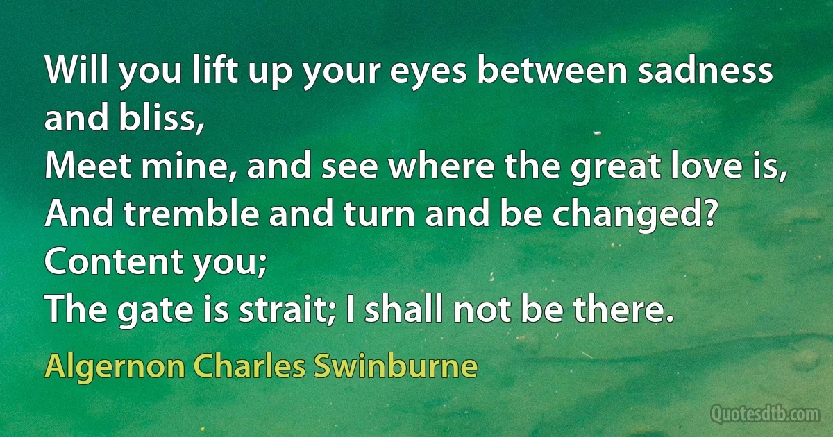 Will you lift up your eyes between sadness and bliss,
Meet mine, and see where the great love is,
And tremble and turn and be changed? Content you;
The gate is strait; I shall not be there. (Algernon Charles Swinburne)