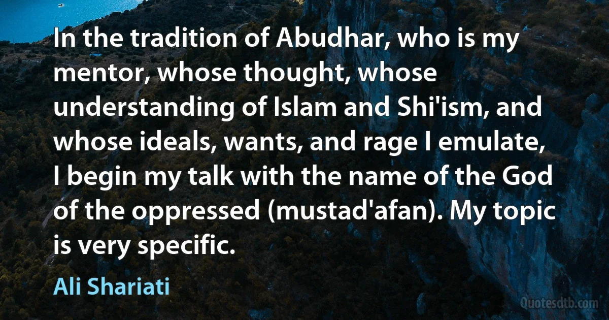 In the tradition of Abudhar, who is my mentor, whose thought, whose understanding of Islam and Shi'ism, and whose ideals, wants, and rage I emulate, I begin my talk with the name of the God of the oppressed (mustad'afan). My topic is very specific. (Ali Shariati)