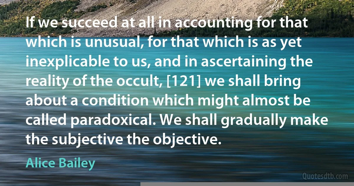 If we succeed at all in accounting for that which is unusual, for that which is as yet inexplicable to us, and in ascertaining the reality of the occult, [121] we shall bring about a condition which might almost be called paradoxical. We shall gradually make the subjective the objective. (Alice Bailey)