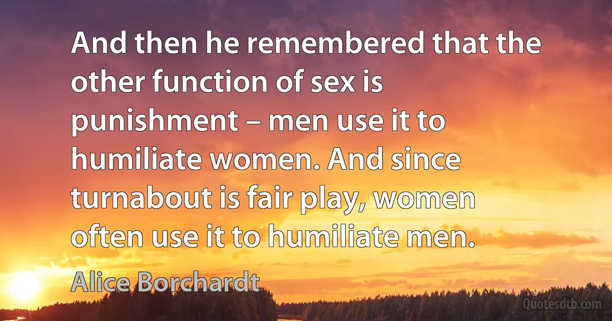 And then he remembered that the other function of sex is punishment – men use it to humiliate women. And since turnabout is fair play, women often use it to humiliate men. (Alice Borchardt)