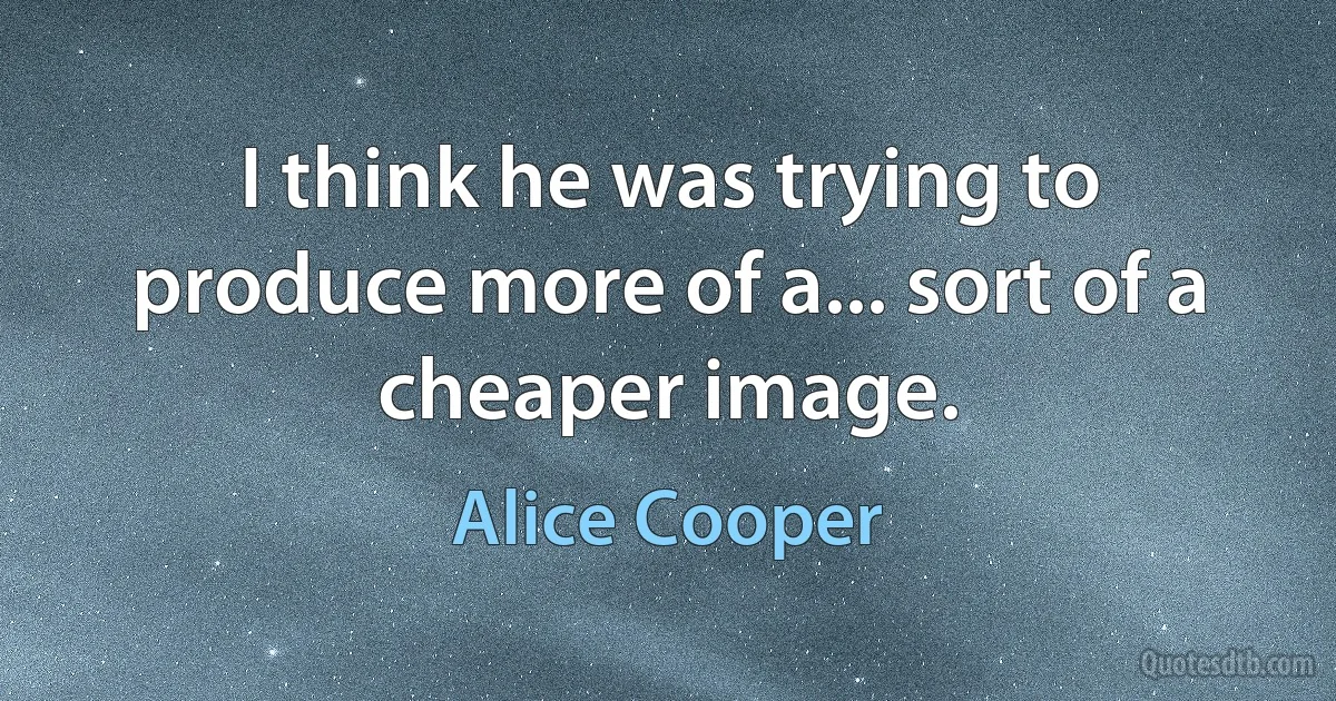 I think he was trying to produce more of a... sort of a cheaper image. (Alice Cooper)