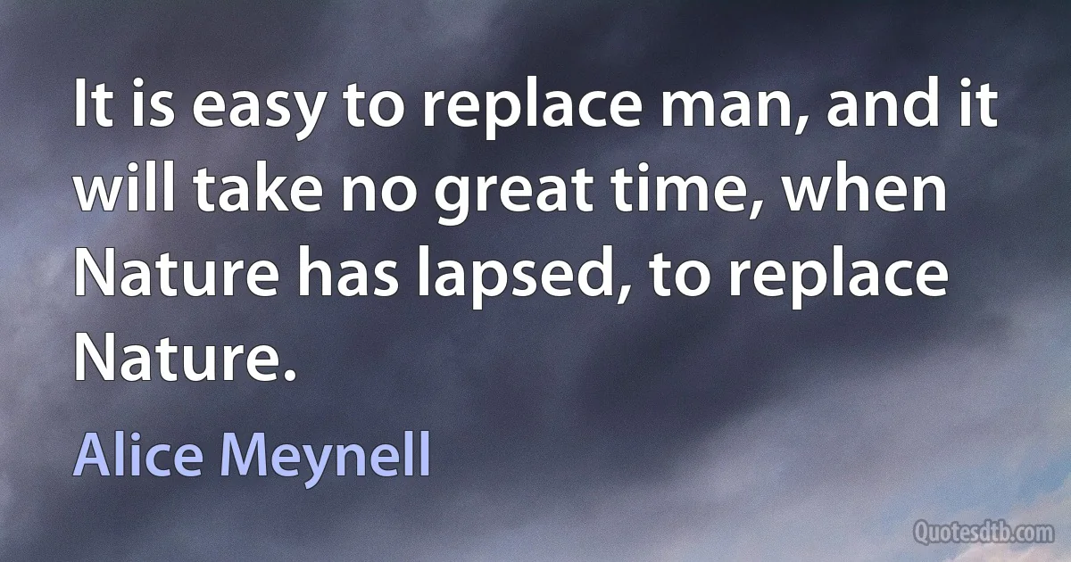 It is easy to replace man, and it will take no great time, when Nature has lapsed, to replace Nature. (Alice Meynell)