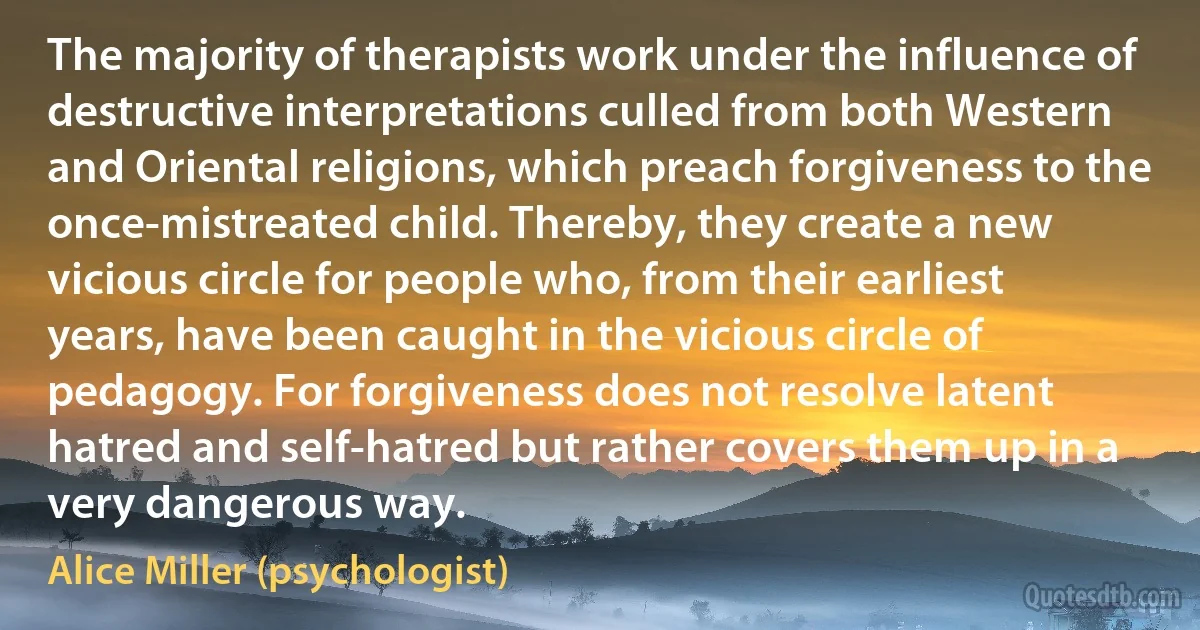 The majority of therapists work under the influence of destructive interpretations culled from both Western and Oriental religions, which preach forgiveness to the once-mistreated child. Thereby, they create a new vicious circle for people who, from their earliest years, have been caught in the vicious circle of pedagogy. For forgiveness does not resolve latent hatred and self-hatred but rather covers them up in a very dangerous way. (Alice Miller (psychologist))