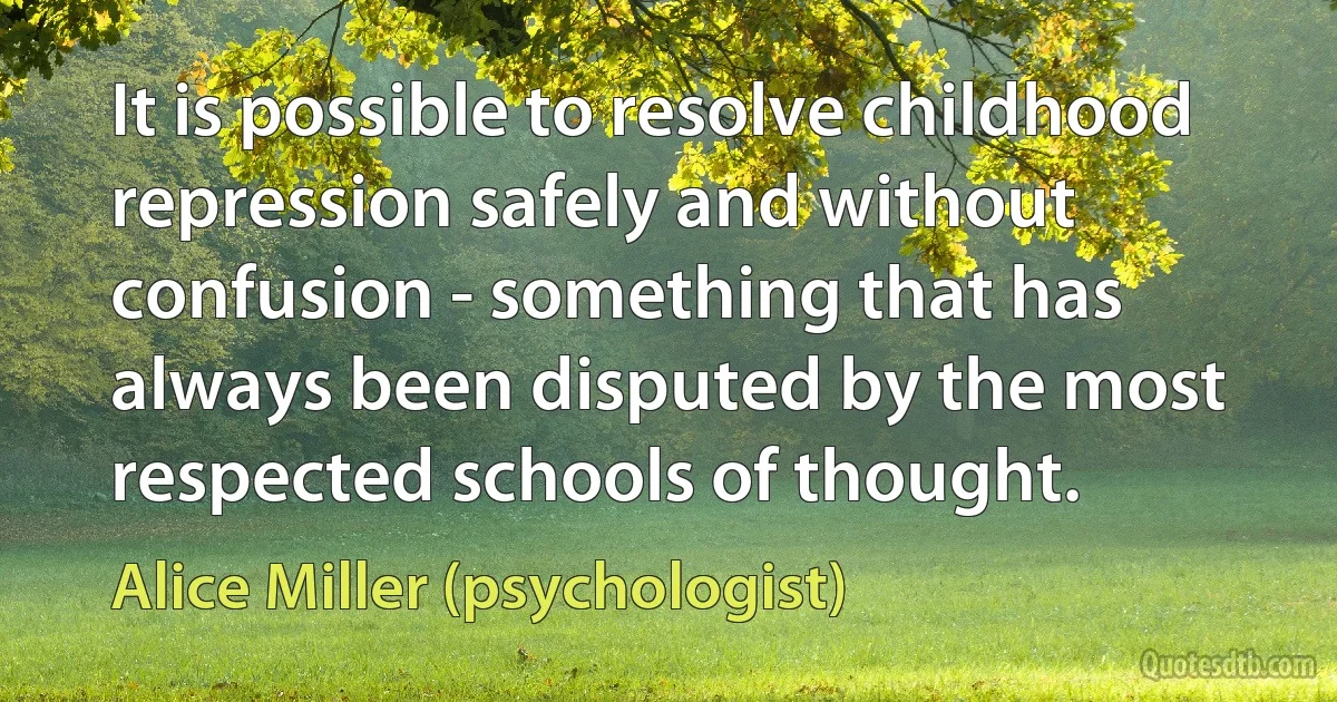 It is possible to resolve childhood repression safely and without confusion - something that has always been disputed by the most respected schools of thought. (Alice Miller (psychologist))