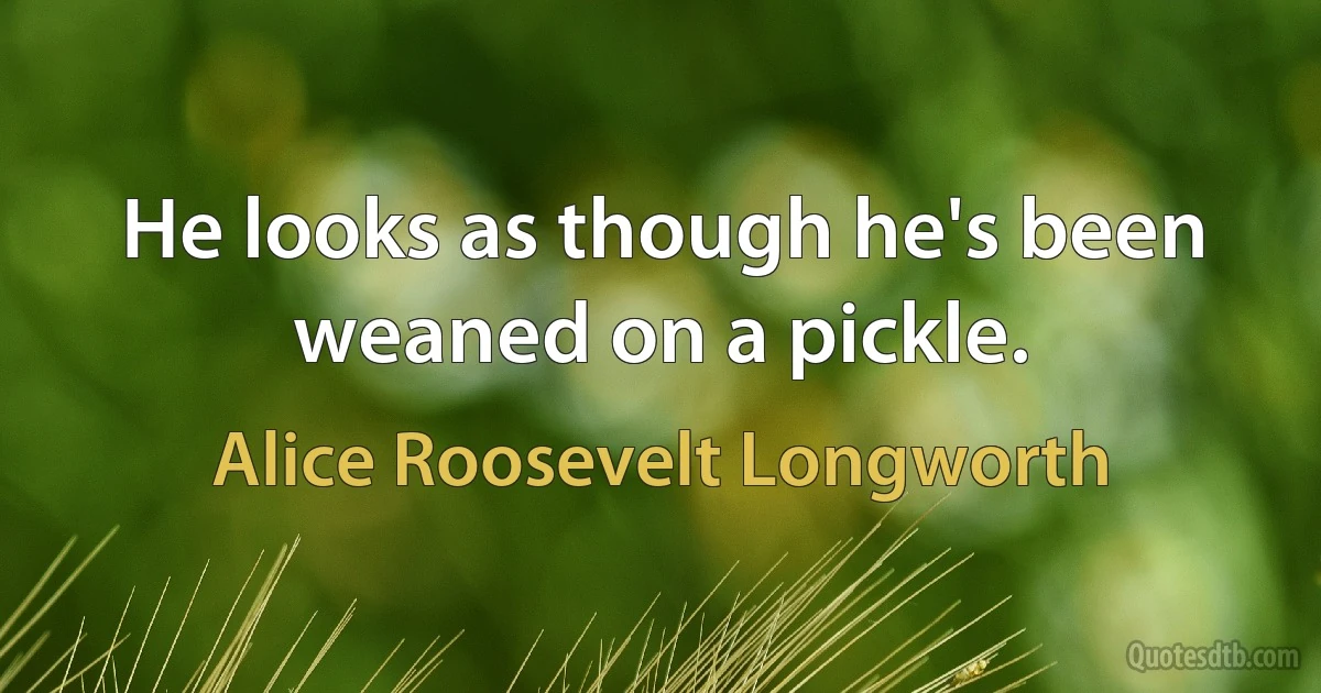 He looks as though he's been weaned on a pickle. (Alice Roosevelt Longworth)