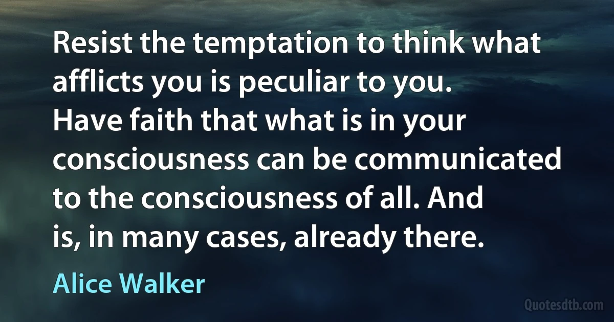 Resist the temptation to think what afflicts you is peculiar to you. Have faith that what is in your consciousness can be communicated to the consciousness of all. And is, in many cases, already there. (Alice Walker)