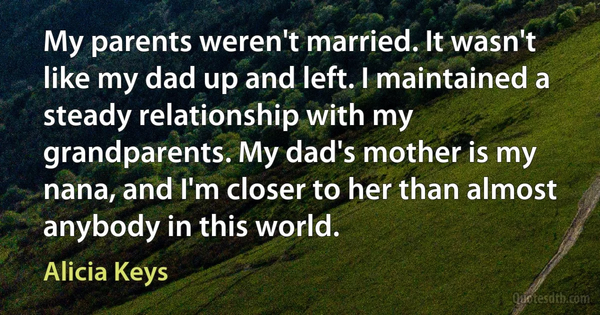 My parents weren't married. It wasn't like my dad up and left. I maintained a steady relationship with my grandparents. My dad's mother is my nana, and I'm closer to her than almost anybody in this world. (Alicia Keys)