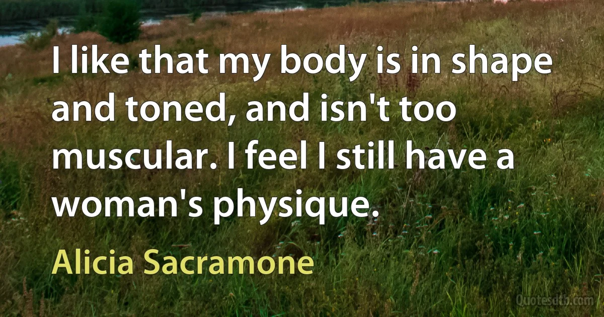 I like that my body is in shape and toned, and isn't too muscular. I feel I still have a woman's physique. (Alicia Sacramone)