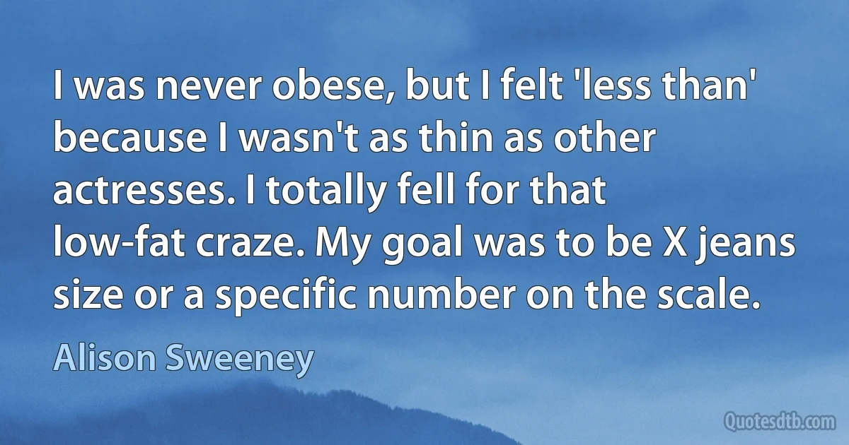 I was never obese, but I felt 'less than' because I wasn't as thin as other actresses. I totally fell for that low-fat craze. My goal was to be X jeans size or a specific number on the scale. (Alison Sweeney)