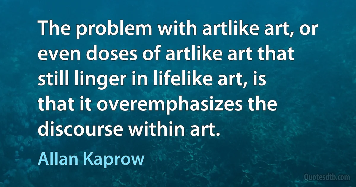 The problem with artlike art, or even doses of artlike art that still linger in lifelike art, is that it overemphasizes the discourse within art. (Allan Kaprow)