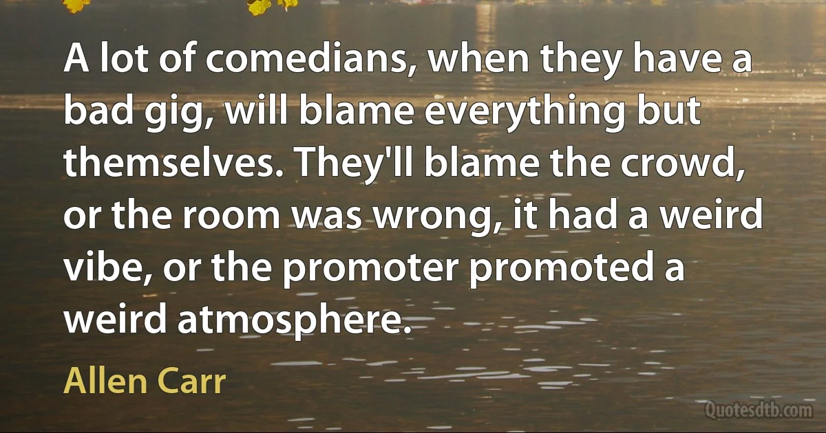 A lot of comedians, when they have a bad gig, will blame everything but themselves. They'll blame the crowd, or the room was wrong, it had a weird vibe, or the promoter promoted a weird atmosphere. (Allen Carr)