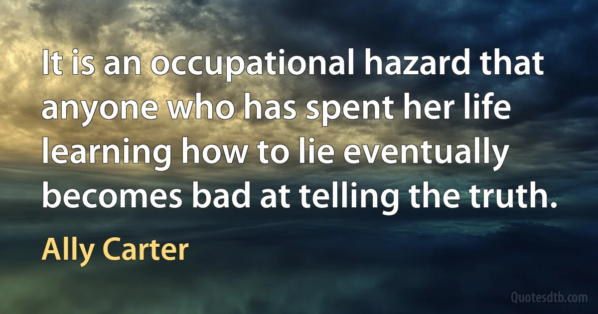 It is an occupational hazard that anyone who has spent her life learning how to lie eventually becomes bad at telling the truth. (Ally Carter)