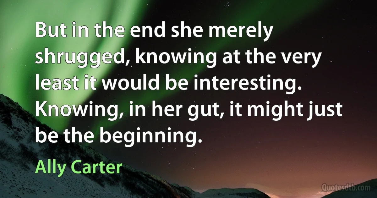 But in the end she merely shrugged, knowing at the very least it would be interesting. Knowing, in her gut, it might just be the beginning. (Ally Carter)