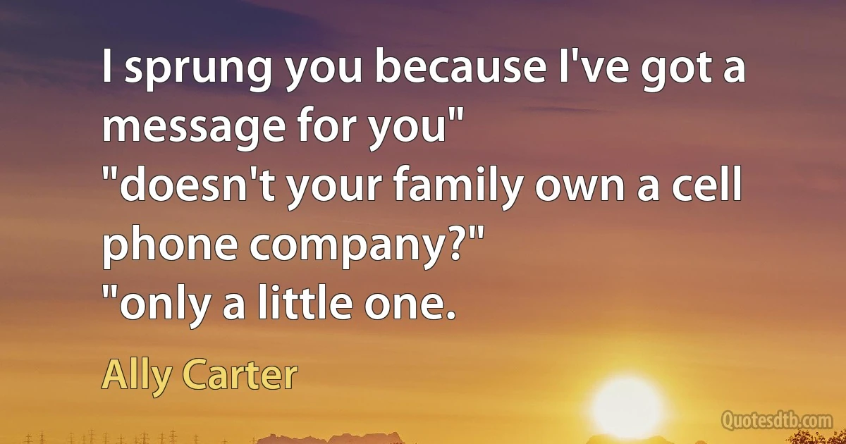 I sprung you because I've got a message for you"
"doesn't your family own a cell phone company?"
"only a little one. (Ally Carter)